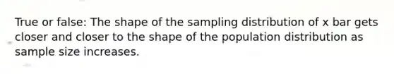 True or false: The shape of the sampling distribution of x bar gets closer and closer to the shape of the population distribution as sample size increases.