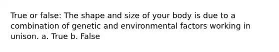 True or false: The shape and size of your body is due to a combination of genetic and environmental factors working in unison. a. True b. False