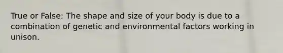 True or False: The shape and size of your body is due to a combination of genetic and environmental factors working in unison.