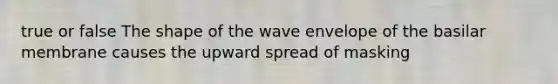 true or false The shape of the wave envelope of the basilar membrane causes the upward spread of masking