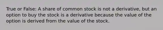 True or False: A share of common stock is not a derivative, but an option to buy the stock is a derivative because the value of the option is derived from the value of the stock.