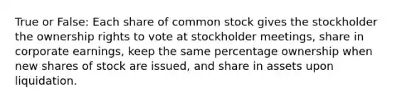 True or False: Each share of common stock gives the stockholder the ownership rights to vote at stockholder meetings, share in corporate earnings, keep the same percentage ownership when new shares of stock are issued, and share in assets upon liquidation.