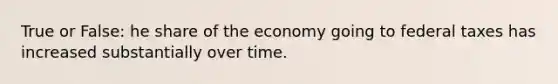 True or False: he share of the economy going to federal taxes has increased substantially over time.