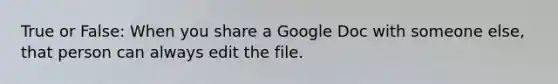 True or False: When you share a Google Doc with someone else, that person can always edit the file.