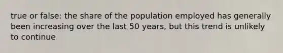 true or false: the share of the population employed has generally been increasing over the last 50 years, but this trend is unlikely to continue