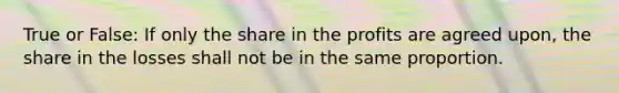 True or False: If only the share in the profits are agreed upon, the share in the losses shall not be in the same proportion.