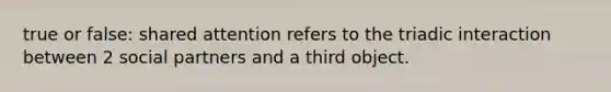 true or false: shared attention refers to the triadic interaction between 2 social partners and a third object.