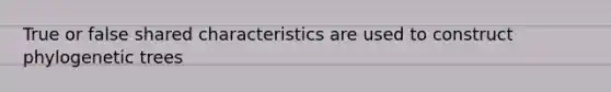 True or false shared characteristics are used to construct phylogenetic trees