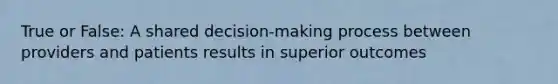 True or False: A shared decision-making process between providers and patients results in superior outcomes