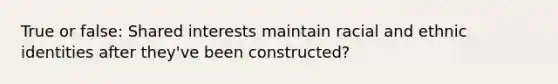 True or false: Shared interests maintain racial and ethnic identities after they've been constructed?