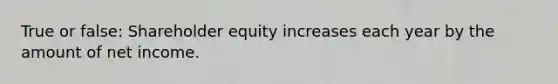 True or false: Shareholder equity increases each year by the amount of net income.