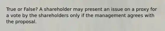 True or False? A shareholder may present an issue on a proxy for a vote by the shareholders only if the management agrees with the proposal.