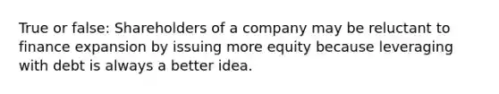 True or false: Shareholders of a company may be reluctant to finance expansion by issuing more equity because leveraging with debt is always a better idea.