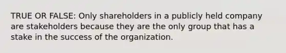 TRUE OR FALSE: Only shareholders in a publicly held company are stakeholders because they are the only group that has a stake in the success of the organization.