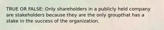 TRUE OR FALSE: Only shareholders in a publicly held company are stakeholders because they are the only groupthat has a stake in the success of the organization.