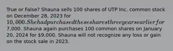 True or False? Shauna sells 100 shares of UTP Inc. common stock on December 28, 2023 for 10,000. She had purchased these shares three years earlier for7,000. Shauna again purchases 100 common shares on January 20, 2024 for 9,000. Shauna will not recognize any loss or gain on the stock sale in 2023.