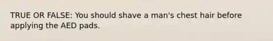 TRUE OR FALSE: You should shave a man's chest hair before applying the AED pads.