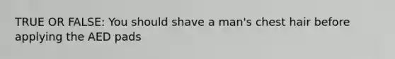 TRUE OR FALSE: You should shave a man's chest hair before applying the AED pads