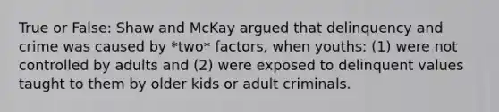 True or False: Shaw and McKay argued that delinquency and crime was caused by *two* factors, when youths: (1) were not controlled by adults and (2) were exposed to delinquent values taught to them by older kids or adult criminals.