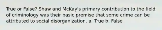 True or False? Shaw and McKay's primary contribution to the field of criminology was their basic premise that some crime can be attributed to social disorganization. a. True b. False