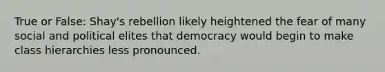 True or False: Shay's rebellion likely heightened the fear of many social and political elites that democracy would begin to make class hierarchies less pronounced.