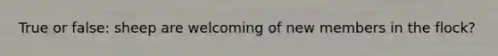 True or false: sheep are welcoming of new members in the flock?