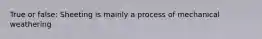 True or false: Sheeting is mainly a process of mechanical weathering