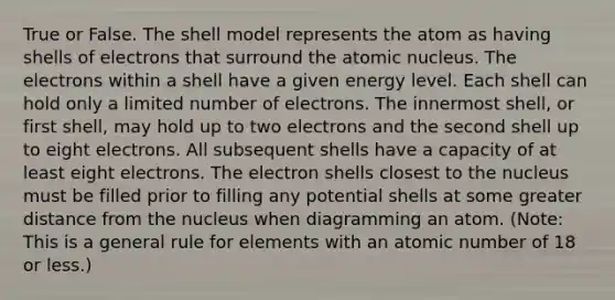 True or False. The shell model represents the atom as having shells of electrons that surround the atomic nucleus. The electrons within a shell have a given energy level. Each shell can hold only a limited number of electrons. The innermost shell, or first shell, may hold up to two electrons and the second shell up to eight electrons. All subsequent shells have a capacity of at least eight electrons. The electron shells closest to the nucleus must be filled prior to filling any potential shells at some greater distance from the nucleus when diagramming an atom. (Note: This is a general rule for elements with an atomic number of 18 or less.)