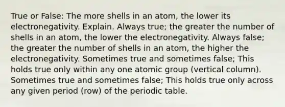 True or False: The more shells in an atom, the lower its electronegativity. Explain. Always true; the greater the number of shells in an atom, the lower the electronegativity. Always false; the greater the number of shells in an atom, the higher the electronegativity. Sometimes true and sometimes false; This holds true only within any one atomic group (vertical column). Sometimes true and sometimes false; This holds true only across any given period (row) of <a href='https://www.questionai.com/knowledge/kIrBULvFQz-the-periodic-table' class='anchor-knowledge'>the periodic table</a>.