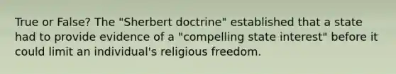 True or False? The "Sherbert doctrine" established that a state had to provide evidence of a "compelling state interest" before it could limit an individual's religious freedom.