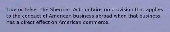 True or False: The Sherman Act contains no provision that applies to the conduct of American business abroad when that business has a direct effect on American commerce.