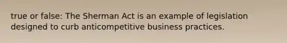 true or false: The Sherman Act is an example of legislation designed to curb anticompetitive business practices.