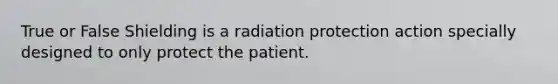 True or False Shielding is a radiation protection action specially designed to only protect the patient.