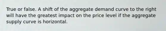 True or false. A shift of the aggregate demand curve to the right will have the greatest impact on the price level if the aggregate supply curve is horizontal.