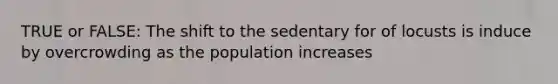 TRUE or FALSE: The shift to the sedentary for of locusts is induce by overcrowding as the population increases