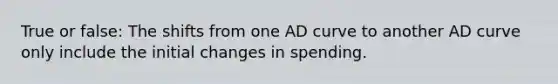 True or false: The shifts from one AD curve to another AD curve only include the initial changes in spending.