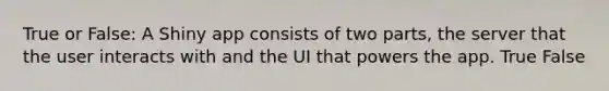 True or False: A Shiny app consists of two parts, the server that the user interacts with and the UI that powers the app. True False