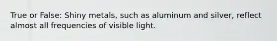 True or False: Shiny metals, such as aluminum and silver, reflect almost all frequencies of visible light.