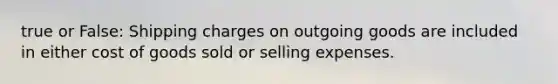 true or False: Shipping charges on outgoing goods are included in either cost of goods sold or selling expenses.