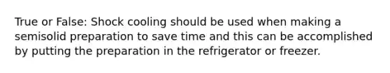 True or False: Shock cooling should be used when making a semisolid preparation to save time and this can be accomplished by putting the preparation in the refrigerator or freezer.