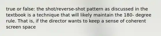 true or false: the shot/reverse-shot pattern as discussed in the textbook is a technique that will likely maintain the 180- degree rule. That is, if the director wants to keep a sense of coherent screen space