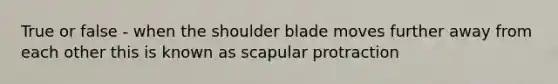 True or false - when the shoulder blade moves further away from each other this is known as scapular protraction