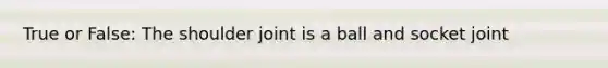 True or False: The shoulder joint is a ball and socket joint