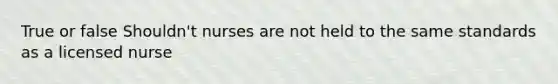 True or false Shouldn't nurses are not held to the same standards as a licensed nurse