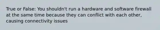 True or False: You shouldn't run a hardware and software firewall at the same time because they can conflict with each other, causing connectivity issues