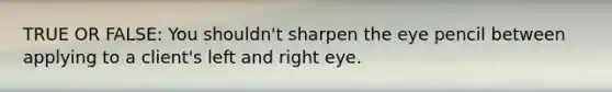 TRUE OR FALSE: You shouldn't sharpen the eye pencil between applying to a client's left and right eye.