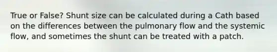 True or False? Shunt size can be calculated during a Cath based on the differences between the pulmonary flow and the systemic flow, and sometimes the shunt can be treated with a patch.