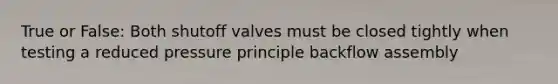 True or False: Both shutoff valves must be closed tightly when testing a reduced pressure principle backflow assembly