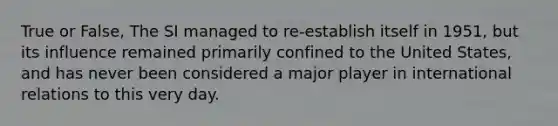 True or False, The SI managed to re-establish itself in 1951, but its influence remained primarily confined to the United States, and has never been considered a major player in international relations to this very day.