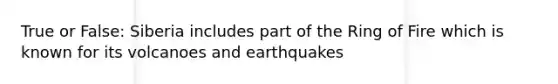 True or False: Siberia includes part of the Ring of Fire which is known for its volcanoes and earthquakes